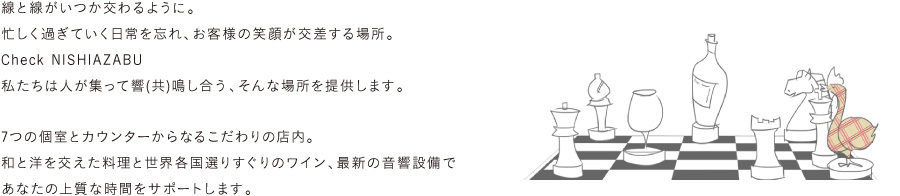 線と線がいつか交わるように。忙しく過ぎていく日常を忘れ、お客様の笑顔が交差する場所。【 Check NISHIAZABU 】私たちは人が集って響(共)鳴し合う、そんな場所を提供します。7つの個室とカウンターからなるこだわりの店内。和と洋を交えた料理と世界各国選りすぐりのワイン、最新の音響設備であなたの上質な時間をサポートします。